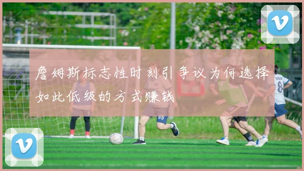 詹姆斯标志性时刻引争议为何选择如此低级的方式赚钱