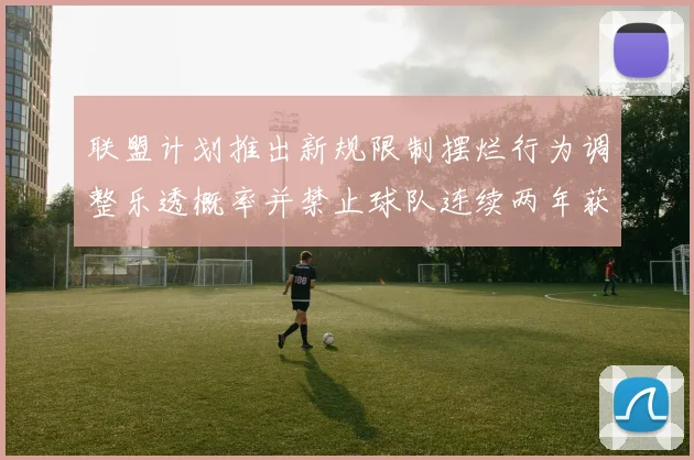 联盟计划推出新规限制摆烂行为调整乐透概率并禁止球队连续两年获得前四选秀权