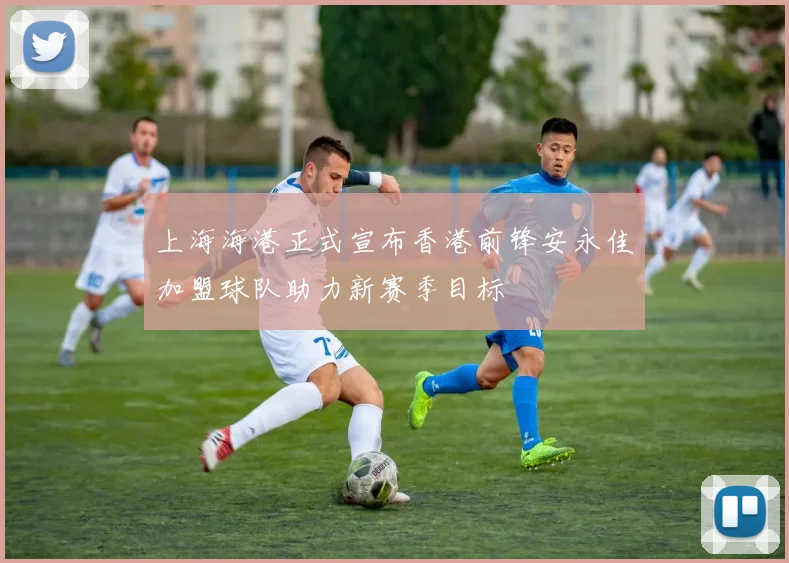 上海海港正式宣布香港前锋安永佳加盟球队助力新赛季目标