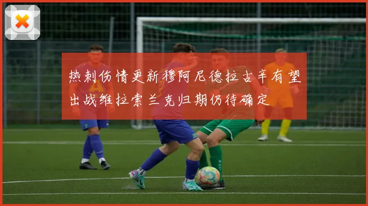 热刺伤情更新穆阿尼德拉古辛有望出战维拉索兰克归期仍待确定