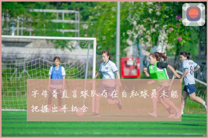 字母哥直言球队存在自私球员未能把握出手机会