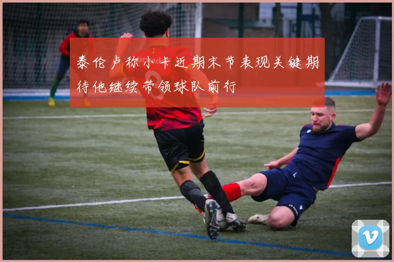 泰伦卢称小卡近期末节表现关键期待他继续带领球队前行