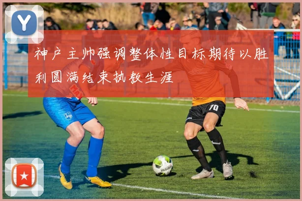 神户主帅强调整体性目标期待以胜利圆满结束执教生涯