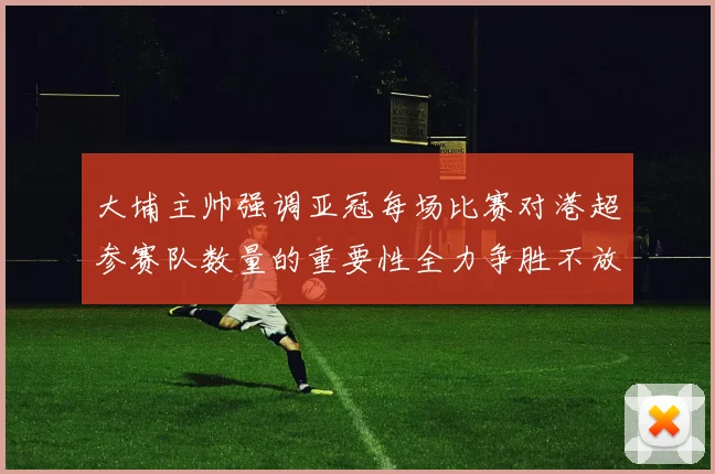大埔主帅强调亚冠每场比赛对港超参赛队数量的重要性全力争胜不放松