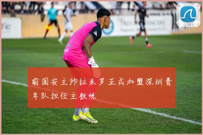 前国安主帅拉米罗正式加盟深圳青年队担任主教练
