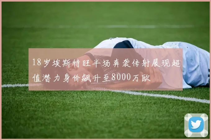 18岁埃斯特旺半场奔袭传射展现超值潜力身价飙升至8000万欧