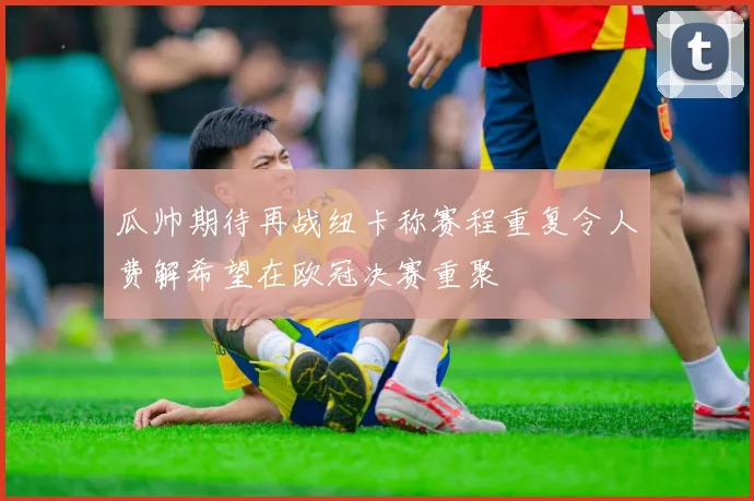 瓜帅期待再战纽卡称赛程重复令人费解希望在欧冠决赛重聚