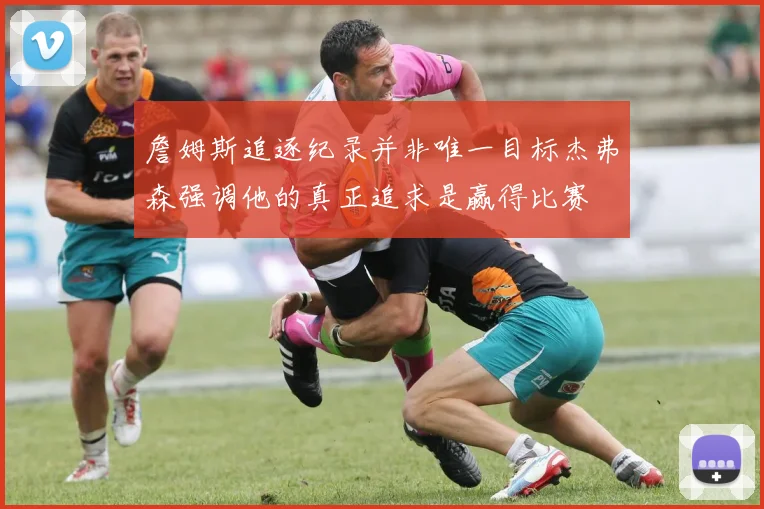 詹姆斯追逐纪录并非唯一目标杰弗森强调他的真正追求是赢得比赛