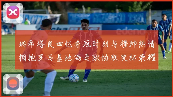 姆希塔良回忆夺冠时刻与穆帅热情拥抱罗马基地满是欧协联奖杯荣耀