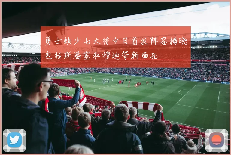 勇士缺少七大将今日首发阵容揭晓包括斯潘塞和穆迪等新面孔