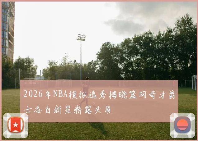 2026年NBA模拟选秀揭晓篮网奇才爵士各自新星崭露头角