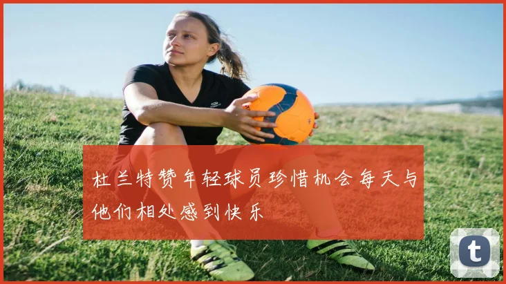 杜兰特赞年轻球员珍惜机会每天与他们相处感到快乐