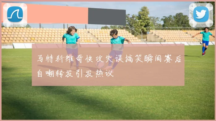 马特科维奇快攻失误搞笑瞬间赛后自嘲转发引发热议
