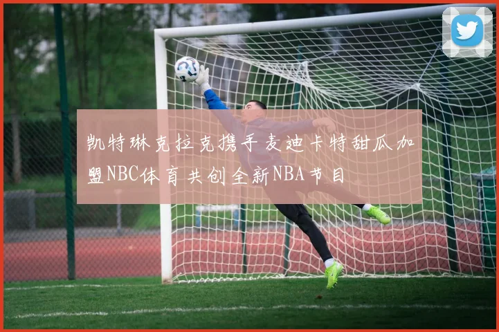 凯特琳克拉克携手麦迪卡特甜瓜加盟NBC体育共创全新NBA节目
