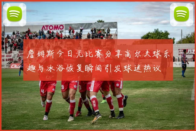 詹姆斯今日无比赛分享高尔夫球乐趣与冰浴恢复瞬间引发球迷热议