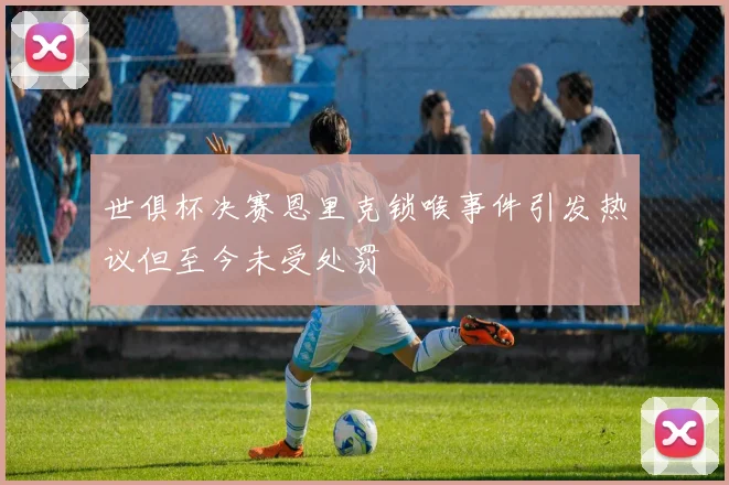 世俱杯决赛恩里克锁喉事件引发热议但至今未受处罚