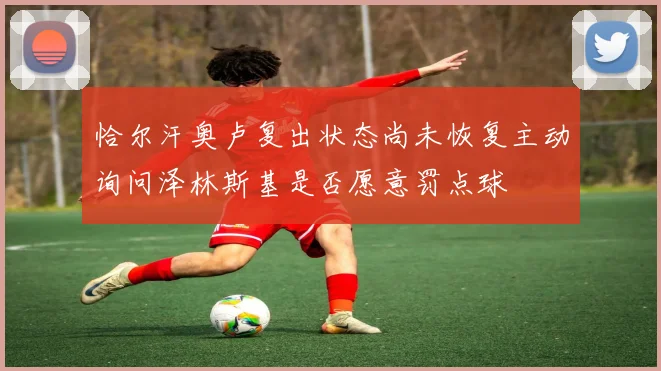恰尔汗奥卢复出状态尚未恢复主动询问泽林斯基是否愿意罚点球