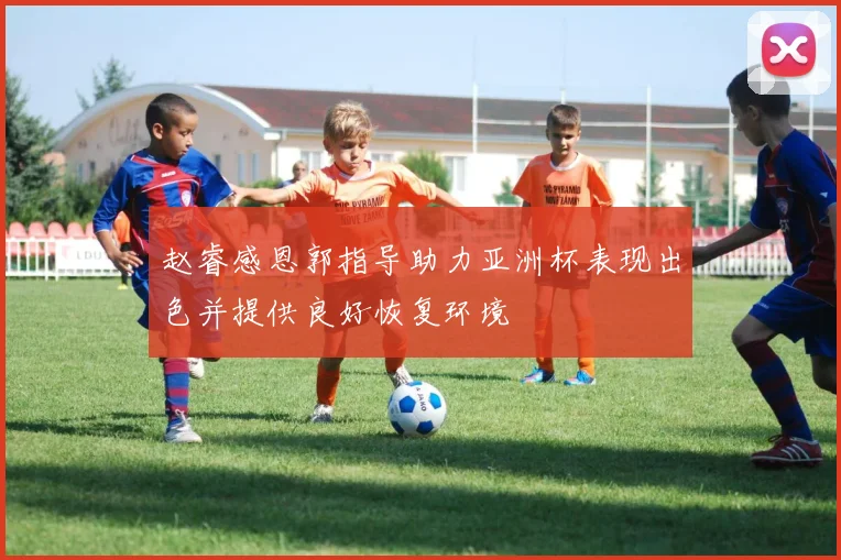 赵睿感恩郭指导助力亚洲杯表现出色并提供良好恢复环境