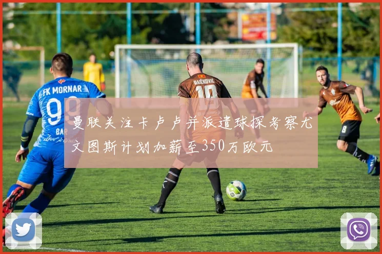 曼联关注卡卢卢并派遣球探考察尤文图斯计划加薪至350万欧元