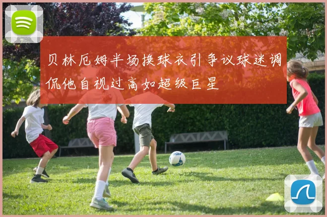 贝林厄姆半场换球衣引争议球迷调侃他自视过高如超级巨星