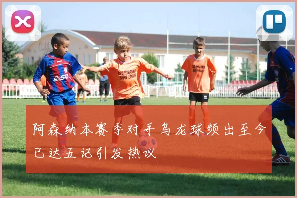 阿森纳本赛季对手乌龙球频出至今已达五记引发热议