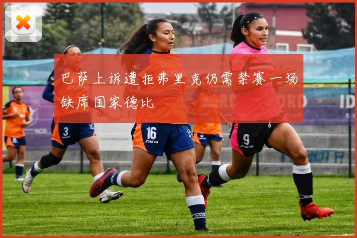 巴萨上诉遭拒弗里克仍需禁赛一场缺席国家德比
