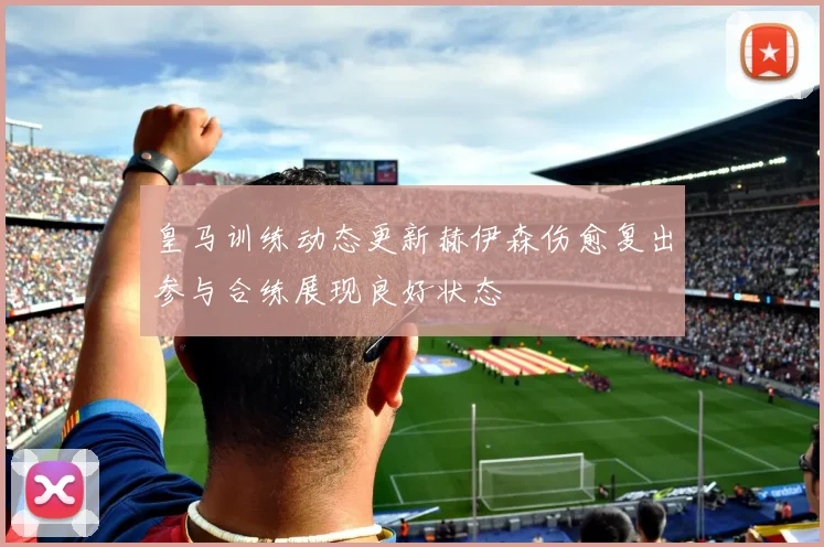 皇马训练动态更新赫伊森伤愈复出参与合练展现良好状态