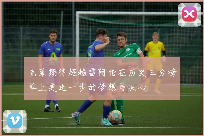 克莱期待超越雷阿伦在历史三分榜单上更进一步的梦想与决心
