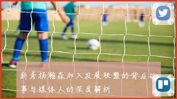 新秀杨瀚森加入发展联盟的背后故事与媒体人的深度解析
