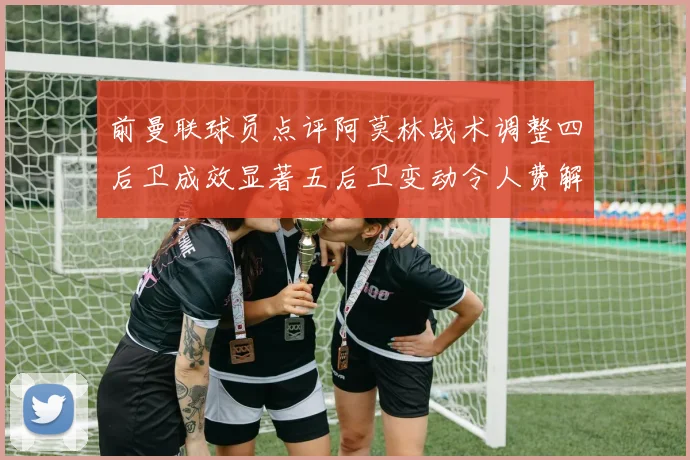 前曼联球员点评阿莫林战术调整四后卫成效显著五后卫变动令人费解