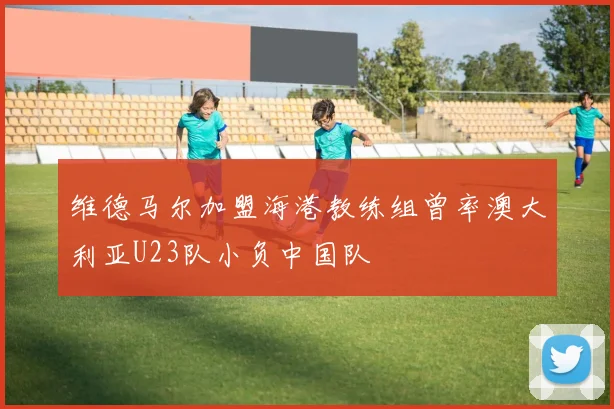 维德马尔加盟海港教练组曾率澳大利亚U23队小负中国队