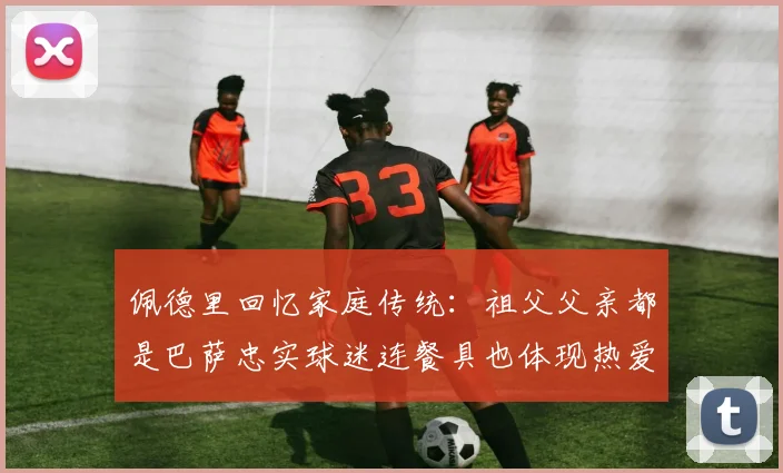 佩德里回忆家庭传统：祖父父亲都是巴萨忠实球迷连餐具也体现热爱