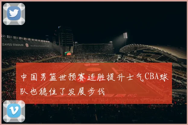 中国男篮世预赛连胜提升士气CBA球队也稳住了发展步伐