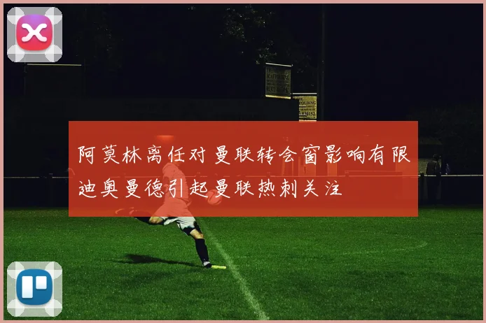 阿莫林离任对曼联转会窗影响有限迪奥曼德引起曼联热刺关注