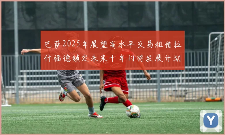 巴萨2025年展望高水平交易租借拉什福德锁定未来十年门将发展计划