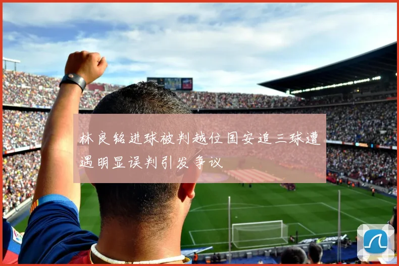 林良铭进球被判越位国安追三球遭遇明显误判引发争议