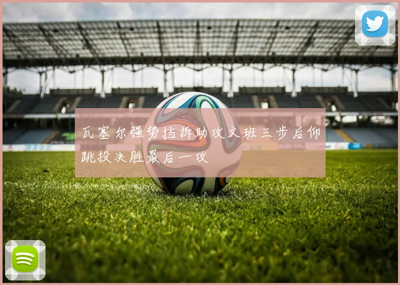 瓦塞尔强势挡拆助攻文班三步后仰跳投决胜最后一攻