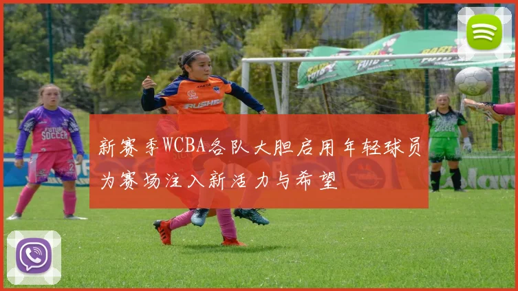 新赛季WCBA各队大胆启用年轻球员为赛场注入新活力与希望