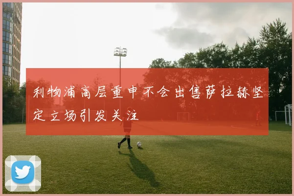利物浦高层重申不会出售萨拉赫坚定立场引发关注