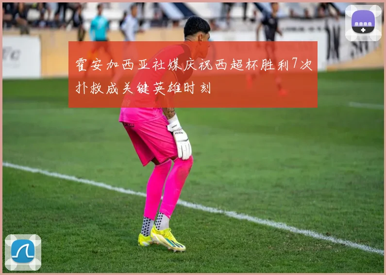 霍安加西亚社媒庆祝西超杯胜利7次扑救成关键英雄时刻