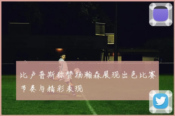 比卢普斯称赞杨瀚森展现出色比赛节奏与精彩表现
