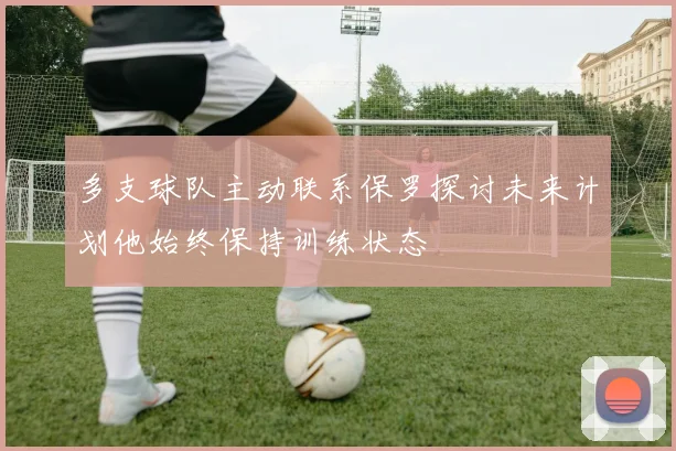 多支球队主动联系保罗探讨未来计划他始终保持训练状态