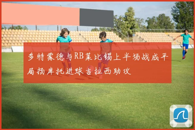 多特蒙德与RB莱比锡上半场战成平局扬库托进球吉拉西助攻