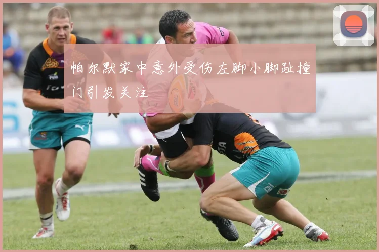 帕尔默家中意外受伤左脚小脚趾撞门引发关注