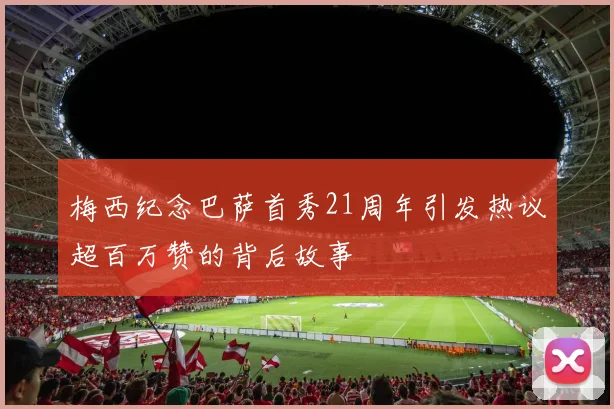 梅西纪念巴萨首秀21周年引发热议超百万赞的背后故事