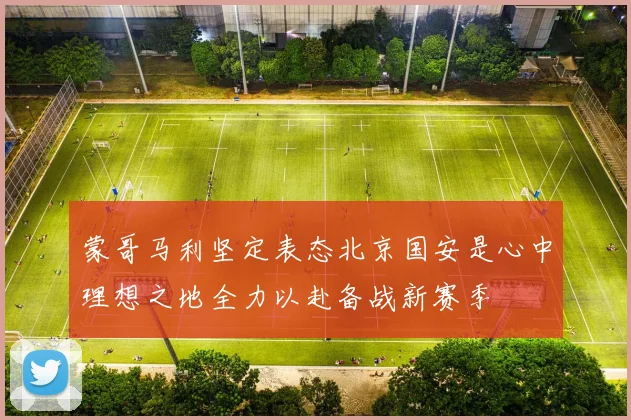 蒙哥马利坚定表态北京国安是心中理想之地全力以赴备战新赛季