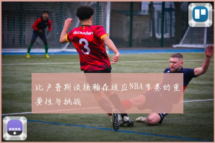 比卢普斯谈杨瀚森适应NBA节奏的重要性与挑战