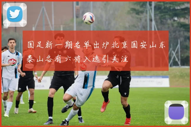 国足新一期名单出炉北京国安山东泰山各有六将入选引关注