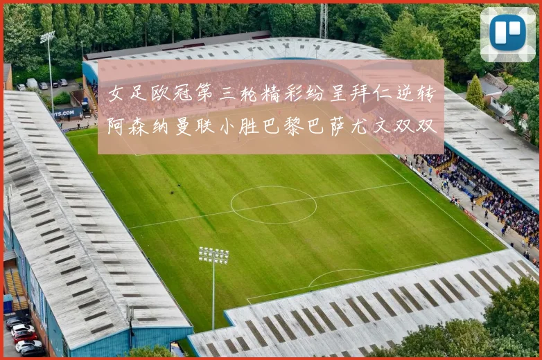 女足欧冠第三轮精彩纷呈拜仁逆转阿森纳曼联小胜巴黎巴萨尤文双双获胜